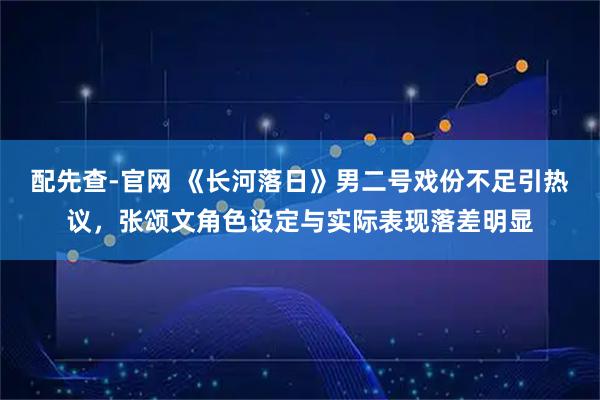 配先查-官网 《长河落日》男二号戏份不足引热议，张颂文角色设定与实际表现落差明显