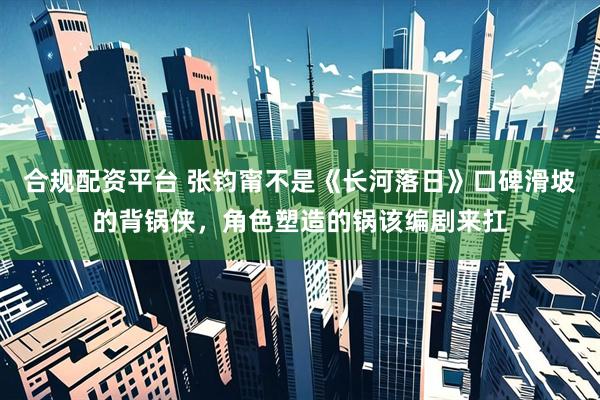 合规配资平台 张钧甯不是《长河落日》口碑滑坡的背锅侠，角色塑造的锅该编剧来扛