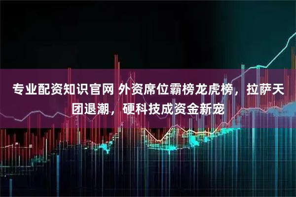专业配资知识官网 外资席位霸榜龙虎榜，拉萨天团退潮，硬科技成资金新宠