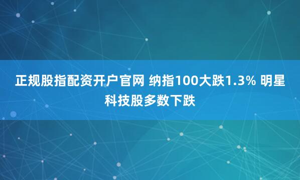正规股指配资开户官网 纳指100大跌1.3% 明星科技股多数下跌